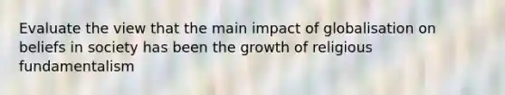 Evaluate the view that the main impact of globalisation on beliefs in society has been the growth of religious fundamentalism