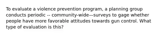 To evaluate a violence prevention program, a planning group conducts periodic -- community-wide—surveys to gage whether people have more favorable attitudes towards gun control. What type of evaluation is this?