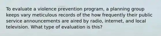 To evaluate a violence prevention program, a planning group keeps vary meticulous records of the how frequently their public service announcements are aired by radio, internet, and local television. What type of evaluation is this?