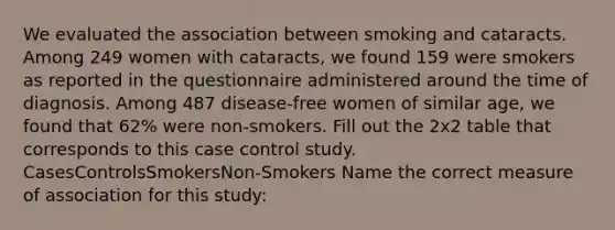 We evaluated the association between smoking and cataracts. Among 249 women with cataracts, we found 159 were smokers as reported in the questionnaire administered around the time of diagnosis. Among 487 disease-free women of similar age, we found that 62% were non-smokers. Fill out the 2x2 table that corresponds to this case control study. CasesControlsSmokersNon-Smokers Name the correct measure of association for this study: