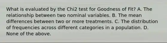 What is evaluated by the Chi2 test for Goodness of Fit? A. The relationship between two nominal variables. B. The mean differences between two or more treatments. C. The distribution of frequencies across different categories in a population. D. None of the above.