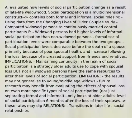 A: evaluated how levels of social participation change as a result of late-life widowhood. Social participation is a multidimensional construct--> contains both formal and informal social roles M: - Using data from the Changing Lives of Older Couples study - Compared widowed persons to continuously married control participants F: - Widowed persons had higher levels of informal social participation than non-widowed persons - formal social participation levels were comparable between the two groups. - Social participation levels decrease before the death of a spouse, primarily because of poor spousal health, and increase following the loss, because of increased support from friends and relatives. IMPLICATIONS: - Maintaining continuity in the realm of social participation is a strategy older adults use to cope with spousal loss BUT not all widowed persons have the same resources to alter their levels of social participation. LIMITATION: - the results may not generalise to young/middle age widows - future research may benefit from evaluating the effects of spousal loss on even more specific types of social participation (not just separating formal and informal) - only looks at older adults' level of social participation 6 months after the loss of their spouses--> these rates may dip RELATIONS: - Transitions in later life - social relationships