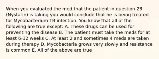 When you evaluated the med that the patient in question 28 (Nystatin) is taking you would conclude that he is being treated for Mycobacterium TB infection. You know that all of the following are true except: A. These drugs can be used for preventing the disease B. The patient must take the meds for at least 6-12 weeks C. At least 2 and sometimes 4 meds are taken during therapy D. Mycobacteria grows very slowly and resistance is common E. All of the above are true