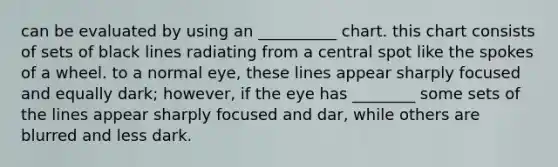 can be evaluated by using an __________ chart. this chart consists of sets of black lines radiating from a central spot like the spokes of a wheel. to a normal eye, these lines appear sharply focused and equally dark; however, if the eye has ________ some sets of the lines appear sharply focused and dar, while others are blurred and less dark.