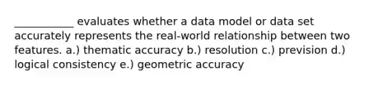 ___________ evaluates whether a data model or data set accurately represents the real-world relationship between two features. a.) thematic accuracy b.) resolution c.) prevision d.) logical consistency e.) geometric accuracy