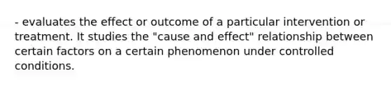 - evaluates the effect or outcome of a particular intervention or treatment. It studies the "cause and effect" relationship between certain factors on a certain phenomenon under controlled conditions.