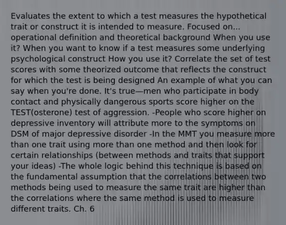 Evaluates the extent to which a test measures the hypothetical trait or construct it is intended to measure. Focused on... operational definition and theoretical background When you use it? When you want to know if a test measures some underlying psychological construct How you use it? Correlate the set of test scores with some theorized outcome that reflects the construct for which the test is being designed An example of what you can say when you're done. It's true—men who participate in body contact and physically dangerous sports score higher on the TEST(osterone) test of aggression. -People who score higher on depressive inventory will attribute more to the symptoms on DSM of major depressive disorder -In the MMT you measure more than one trait using more than one method and then look for certain relationships (between methods and traits that support your ideas) -The whole logic behind this technique is based on the fundamental assumption that the correlations between two methods being used to measure the same trait are higher than the correlations where the same method is used to measure different traits. Ch. 6