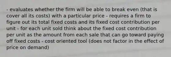 - evaluates whether the firm will be able to break even (that is cover all its costs) with a particular price - requires a firm to figure out its total fixed costs and its fixed cost contribution per unit - for each unit sold think about the fixed cost contribution per unit as the amount from each sale that can go toward paying off fixed costs - cost oriented tool (does not factor in the effect of price on demand)