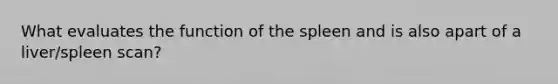 What evaluates the function of the spleen and is also apart of a liver/spleen scan?