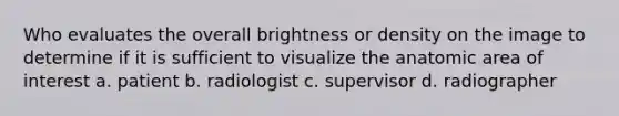 Who evaluates the overall brightness or density on the image to determine if it is sufficient to visualize the anatomic area of interest a. patient b. radiologist c. supervisor d. radiographer