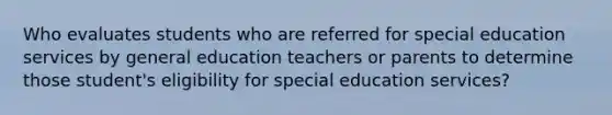 Who evaluates students who are referred for special education services by general education teachers or parents to determine those student's eligibility for special education services?