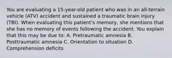 You are evaluating a 15-year-old patient who was in an all-terrain vehicle (ATV) accident and sustained a traumatic brain injury (TBI). When evaluating this patient's memory, she mentions that she has no memory of events following the accident. You explain that this may be due to: A. Pretraumatic amnesia B. Posttraumatic amnesia C. Orientation to situation D. Comprehension deficits