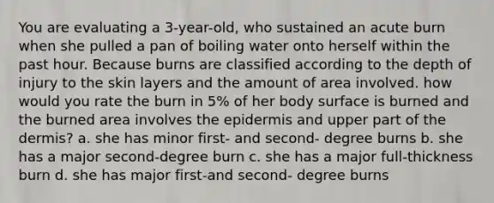 You are evaluating a 3-year-old, who sustained an acute burn when she pulled a pan of boiling water onto herself within the past hour. Because burns are classified according to the depth of injury to the skin layers and the amount of area involved. how would you rate the burn in 5% of her body surface is burned and the burned area involves the epidermis and upper part of the dermis? a. she has minor first- and second- degree burns b. she has a major second-degree burn c. she has a major full-thickness burn d. she has major first-and second- degree burns