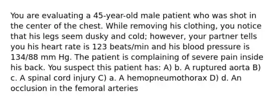 You are evaluating a 45-year-old male patient who was shot in the center of the chest. While removing his clothing, you notice that his legs seem dusky and cold; however, your partner tells you his heart rate is 123 beats/min and his blood pressure is 134/88 mm Hg. The patient is complaining of severe pain inside his back. You suspect this patient has: A) b. A ruptured aorta B) c. A spinal cord injury C) a. A hemopneumothorax D) d. An occlusion in the femoral arteries