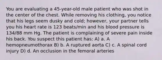 You are evaluating a 45-year-old male patient who was shot in the center of the chest. While removing his clothing, you notice that his legs seem dusky and cold; however, your partner tells you his heart rate is 123 beats/min and his blood pressure is 134/88 mm Hg. The patient is complaining of severe pain inside his back. You suspect this patient has: A) a. A hemopneumothorax B) b. A ruptured aorta C) c. A spinal cord injury D) d. An occlusion in the femoral arteries