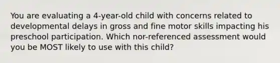 You are evaluating a 4-year-old child with concerns related to developmental delays in gross and fine motor skills impacting his preschool participation. Which nor-referenced assessment would you be MOST likely to use with this child?