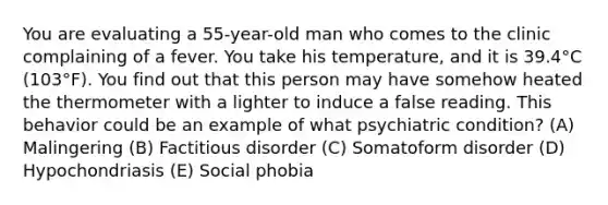 You are evaluating a 55-year-old man who comes to the clinic complaining of a fever. You take his temperature, and it is 39.4°C (103°F). You find out that this person may have somehow heated the thermometer with a lighter to induce a false reading. This behavior could be an example of what psychiatric condition? (A) Malingering (B) Factitious disorder (C) Somatoform disorder (D) Hypochondriasis (E) Social phobia