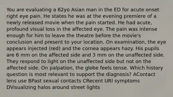 You are evaluating a 62yo Asian man in the ED for acute onset right eye pain. He states he was at the evening premiere of a newly released movie when the pain started. He had acute, profound visual loss in the affected eye. The pain was intense enough for him to leave the theatre before the movie's conclusion and present to your location. On examination, the eye appears injected (red) and the cornea appears hazy. His pupils are 6 mm on the affected side and 3 mm on the unaffected side. They respond to light on the unaffected side but not on the affected side. On palpation, the globe feels tense. Which history question is most relevant to support the diagnosis? AContact lens use BPast sexual contacts CRecent URI symptoms DVisualizing halos around street lights