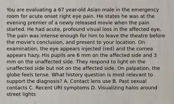 You are evaluating a 67 year-old Asian male in the emergency room for acute onset right eye pain. He states he was at the evening premier of a newly released movie when the pain started. He had acute, profound visual loss in the affected eye. The pain was intense enough for him to leave the theatre before the movie's conclusion, and present to your location. On examination, the eye appears injected (red) and the cornea appears hazy. His pupils are 6 mm on the affected side and 3 mm on the unaffected side. They respond to light on the unaffected side but not on the affected side. On palpation, the globe feels tense. What history question is most relevant to support the diagnosis? A. Contact lens use B. Past sexual contacts C. Recent URI symptoms D. Visualizing halos around street lights