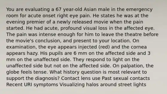 You are evaluating a 67 year-old Asian male in the emergency room for acute onset right eye pain. He states he was at the evening premier of a newly released movie when the pain started. He had acute, profound visual loss in the affected eye. The pain was intense enough for him to leave the theatre before the movie's conclusion, and present to your location. On examination, the eye appears injected (red) and the cornea appears hazy. His pupils are 6 mm on the affected side and 3 mm on the unaffected side. They respond to light on the unaffected side but not on the affected side. On palpation, the globe feels tense. What history question is most relevant to support the diagnosis? Contact lens use Past sexual contacts Recent URI symptoms Visualizing halos around street lights