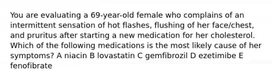 You are evaluating a 69-year-old female who complains of an intermittent sensation of hot flashes, flushing of her face/chest, and pruritus after starting a new medication for her cholesterol. Which of the following medications is the most likely cause of her symptoms? A niacin B lovastatin C gemfibrozil D ezetimibe E fenofibrate