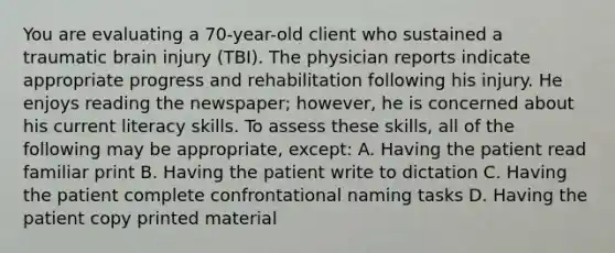 You are evaluating a 70-year-old client who sustained a traumatic brain injury (TBI). The physician reports indicate appropriate progress and rehabilitation following his injury. He enjoys reading the newspaper; however, he is concerned about his current literacy skills. To assess these skills, all of the following may be appropriate, except: A. Having the patient read familiar print B. Having the patient write to dictation C. Having the patient complete confrontational naming tasks D. Having the patient copy printed material