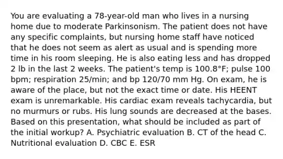 You are evaluating a 78-year-old man who lives in a nursing home due to moderate Parkinsonism. The patient does not have any specific complaints, but nursing home staff have noticed that he does not seem as alert as usual and is spending more time in his room sleeping. He is also eating less and has dropped 2 lb in the last 2 weeks. The patient's temp is 100.8°F; pulse 100 bpm; respiration 25/min; and bp 120/70 mm Hg. On exam, he is aware of the place, but not the exact time or date. His HEENT exam is unremarkable. His cardiac exam reveals tachycardia, but no murmurs or rubs. His lung sounds are decreased at the bases. Based on this presentation, what should be included as part of the initial workup? A. Psychiatric evaluation B. CT of the head C. Nutritional evaluation D. CBC E. ESR