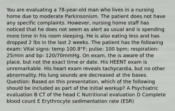 You are evaluating a 78-year-old man who lives in a nursing home due to moderate Parkinsonism. The patient does not have any specific complaints. However, nursing home staff has noticed that he does not seem as alert as usual and is spending more time in his room sleeping. He is also eating less and has dropped 2 lbs in the last 2 weeks. The patient has the following exam: Vital signs: temp 100.8°F; pulse: 100 bpm; respiration: 25/min and bp: 120/70mmHg. On exam, the is aware of the place, but not the exact time or date. His HEENT exam is unremarkable. His heart exam reveals tachycardia, but no other abnormality. His lung sounds are decreased at the bases. Question: Based on this presentation, which of the following should be included as part of the initial workup? A Psychiatric evaluation B CT of the head C Nutritional evaluation D Complete blood count E Erythrocyte sedimentation rate (ESR)