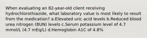 When evaluating an 82-year-old client receiving hydrochlorothiazide, what laboratory value is most likely to result from the medication? a.Elevated uric acid levels b.Reduced blood urea nitrogen (BUN) levels c.Serum potassium level of 4.7 mmol/L (4.7 mEq/L) d.Hemoglobin A1C of 4.8%