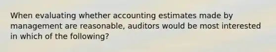 When evaluating whether accounting estimates made by management are reasonable, auditors would be most interested in which of the following?