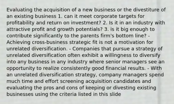 Evaluating the acquisition of a new business or the divestiture of an existing business 1. can it meet corporate targets for profitability and return on investment? 2. Is it in an industry with attractive profit and growth potentials? 3. is it big enough to contribute significantly to the parents firm's bottom line? - Achieving cross-business strategic fit is not a motivation for unrelated diversification. - Companies that pursue a strategy of unrelated diversification often exhibit a willingness to diversify into any business in any industry where senior managers see an opportunity to realize consistently good financial results. - With an unrelated diversification strategy, company managers spend much time and effort screening acquisition candidates and evaluating the pros and cons of keeping or divesting existing businesses using the criteria listed in this slide