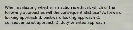 When evaluating whether an action is ethical, which of the following approaches will the consequentialist use? A. forward-looking approach B. backward-looking approach C. consequentialist approach D. duty-oriented approach