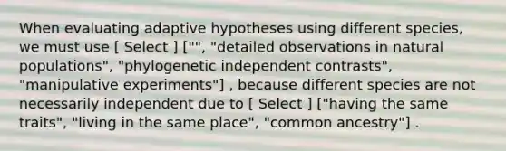 When evaluating adaptive hypotheses using different species, we must use [ Select ] ["", "detailed observations in natural populations", "phylogenetic independent contrasts", "manipulative experiments"] , because different species are not necessarily independent due to [ Select ] ["having the same traits", "living in the same place", "common ancestry"] .