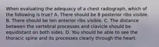 When evaluating the adequacy of a chest radiograph, which of the following is true? A. There should be 8 posterior ribs visible. B. There should be ten anterior ribs visible. C. The distance between the vertebral processes and clavicle should be equidistant on both sides. D. You should be able to see the thoracic spine and its processes clearly through the heart.