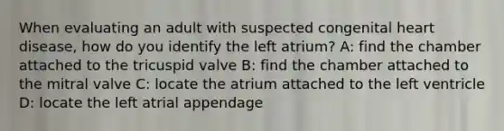 When evaluating an adult with suspected congenital heart disease, how do you identify the left atrium? A: find the chamber attached to the tricuspid valve B: find the chamber attached to the mitral valve C: locate the atrium attached to the left ventricle D: locate the left atrial appendage