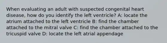 When evaluating an adult with suspected congenital heart disease, how do you identify the left ventricle? A: locate the atrium attached to the left ventricle B: find the chamber attached to the mitral valve C: find the chamber attached to the tricuspid valve D: locate the left atrial appendage