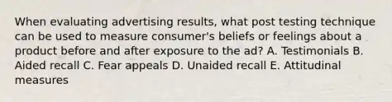 When evaluating advertising​ results, what post testing technique can be used to measure​ consumer's beliefs or feelings about a product before and after exposure to the​ ad? A. Testimonials B. Aided recall C. Fear appeals D. Unaided recall E. Attitudinal measures