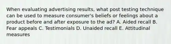 When evaluating advertising results, what post testing technique can be used to measure consumer's beliefs or feelings about a product before and after exposure to the ad? A. Aided recall B. Fear appeals C. Testimonials D. Unaided recall E. Attitudinal measures