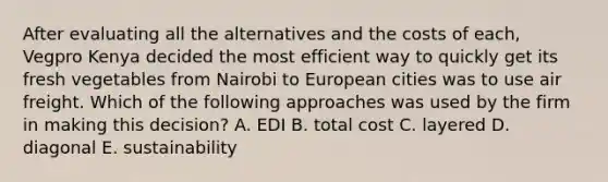 After evaluating all the alternatives and the costs of each, Vegpro Kenya decided the most efficient way to quickly get its fresh vegetables from Nairobi to European cities was to use air freight. Which of the following approaches was used by the firm in making this decision? A. EDI B. total cost C. layered D. diagonal E. sustainability