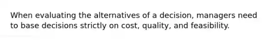 When evaluating the alternatives of a decision, managers need to base decisions strictly on cost, quality, and feasibility.