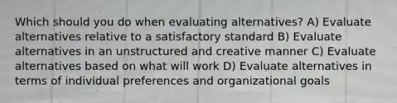 Which should you do when evaluating alternatives? A) Evaluate alternatives relative to a satisfactory standard B) Evaluate alternatives in an unstructured and creative manner C) Evaluate alternatives based on what will work D) Evaluate alternatives in terms of individual preferences and organizational goals