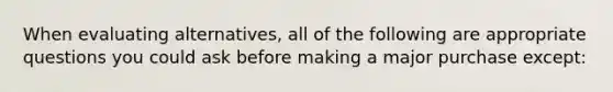 When evaluating alternatives, all of the following are appropriate questions you could ask before making a major purchase except: