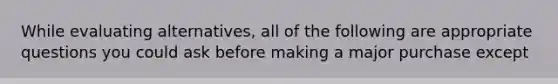 While evaluating alternatives, all of the following are appropriate questions you could ask before making a major purchase except