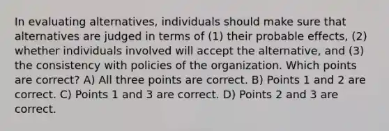 In evaluating alternatives, individuals should make sure that alternatives are judged in terms of (1) their probable effects, (2) whether individuals involved will accept the alternative, and (3) the consistency with policies of the organization. Which points are correct? A) All three points are correct. B) Points 1 and 2 are correct. C) Points 1 and 3 are correct. D) Points 2 and 3 are correct.