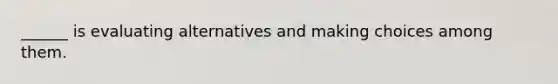 ______ is evaluating alternatives and making choices among them.