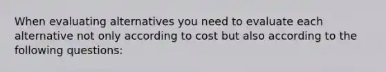 When evaluating alternatives you need to evaluate each alternative not only according to cost but also according to the following questions: