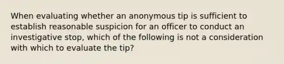 When evaluating whether an anonymous tip is sufficient to establish reasonable suspicion for an officer to conduct an investigative stop, which of the following is not a consideration with which to evaluate the tip?