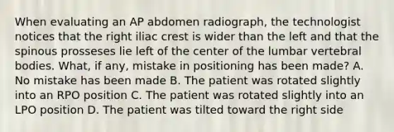 When evaluating an AP abdomen radiograph, the technologist notices that the right iliac crest is wider than the left and that the spinous prosseses lie left of the center of the lumbar vertebral bodies. What, if any, mistake in positioning has been made? A. No mistake has been made B. The patient was rotated slightly into an RPO position C. The patient was rotated slightly into an LPO position D. The patient was tilted toward the right side