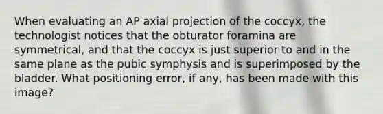 When evaluating an AP axial projection of the coccyx, the technologist notices that the obturator foramina are symmetrical, and that the coccyx is just superior to and in the same plane as the pubic symphysis and is superimposed by the bladder. What positioning error, if any, has been made with this image?