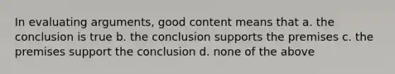 In evaluating arguments, good content means that a. the conclusion is true b. the conclusion supports the premises c. the premises support the conclusion d. none of the above